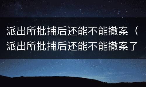 派出所批捕后还能不能撤案（派出所批捕后还能不能撤案了）
