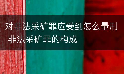 对非法采矿罪应受到怎么量刑 非法采矿罪的构成