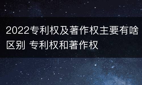 2022专利权及著作权主要有啥区别 专利权和著作权