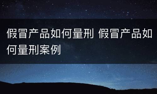 假冒产品如何量刑 假冒产品如何量刑案例