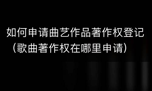 如何申请曲艺作品著作权登记（歌曲著作权在哪里申请）