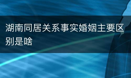湖南同居关系事实婚姻主要区别是啥