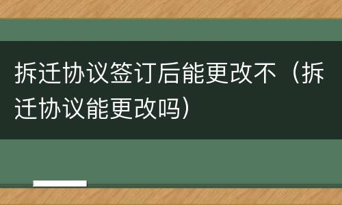 拆迁协议签订后能更改不（拆迁协议能更改吗）