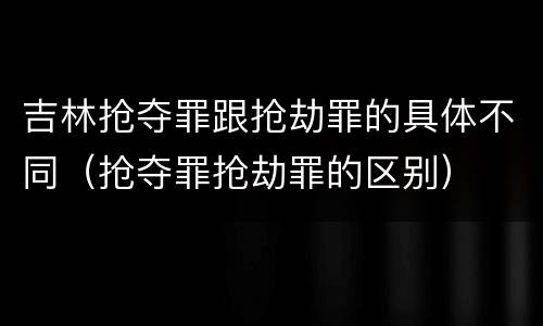 吉林抢夺罪跟抢劫罪的具体不同（抢夺罪抢劫罪的区别）