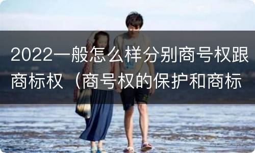 2022一般怎么样分别商号权跟商标权（商号权的保护和商标权的保护一样是全国性范围的）