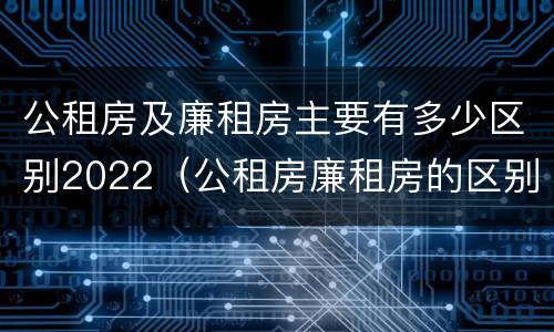 公租房及廉租房主要有多少区别2022（公租房廉租房的区别有哪些）