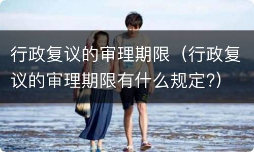 行政复议的审理期限（行政复议的审理期限有什么规定?）