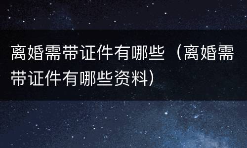 离婚需带证件有哪些（离婚需带证件有哪些资料）