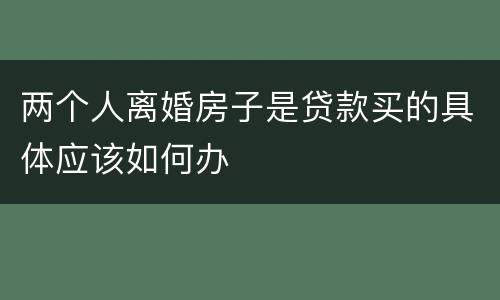 两个人离婚房子是贷款买的具体应该如何办