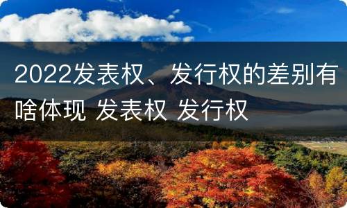 2022发表权、发行权的差别有啥体现 发表权 发行权