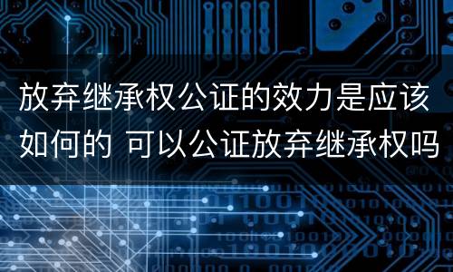 放弃继承权公证的效力是应该如何的 可以公证放弃继承权吗
