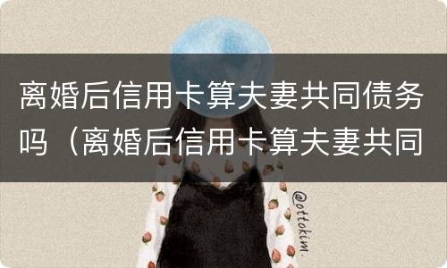 离婚后信用卡算夫妻共同债务吗（离婚后信用卡算夫妻共同债务吗怎么办）