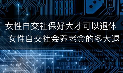 女性自交社保好大才可以退休 女性自交社会养老金的多大退休