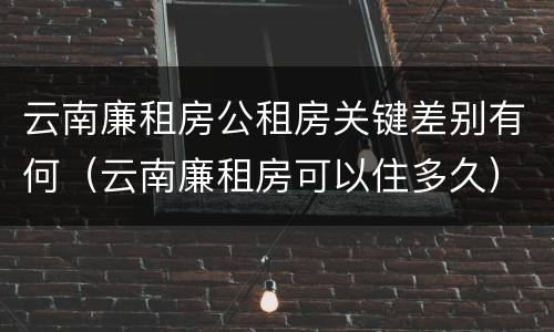 云南廉租房公租房关键差别有何（云南廉租房可以住多久）