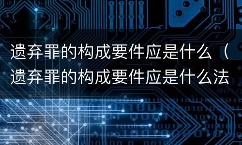 遗弃罪的构成要件应是什么（遗弃罪的构成要件应是什么法律）