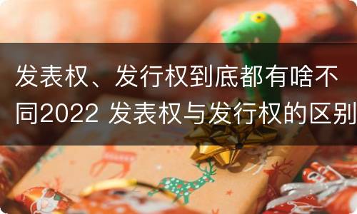 发表权、发行权到底都有啥不同2022 发表权与发行权的区别