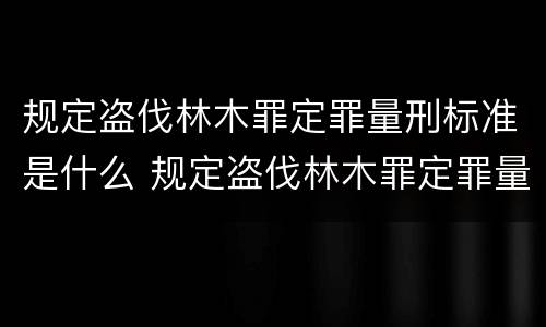 规定盗伐林木罪定罪量刑标准是什么 规定盗伐林木罪定罪量刑标准是什么意思
