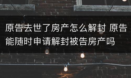 原告去世了房产怎么解封 原告能随时申请解封被告房产吗