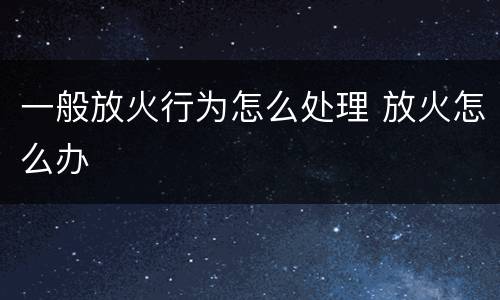 一般放火行为怎么处理 放火怎么办