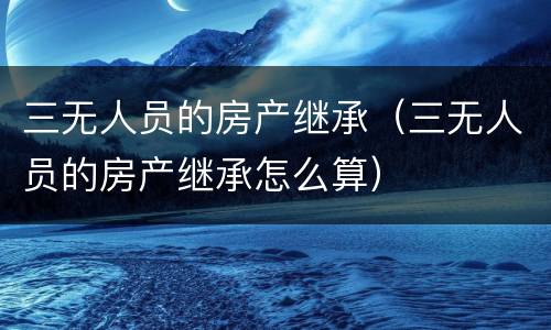 三无人员的房产继承（三无人员的房产继承怎么算）