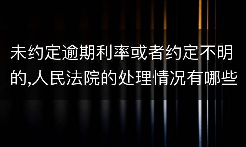 未约定逾期利率或者约定不明的,人民法院的处理情况有哪些