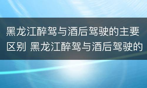 黑龙江醉驾与酒后驾驶的主要区别 黑龙江醉驾与酒后驾驶的主要区别是