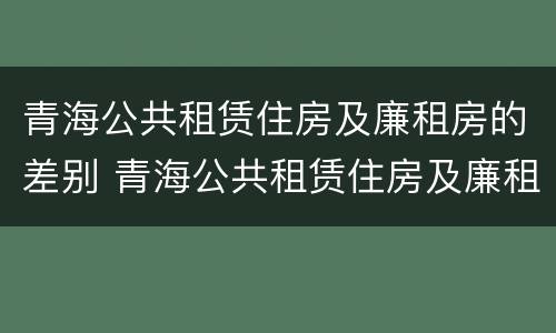 青海公共租赁住房及廉租房的差别 青海公共租赁住房及廉租房的差别在哪