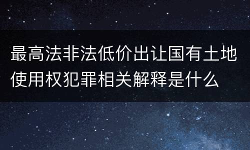 最高法非法低价出让国有土地使用权犯罪相关解释是什么