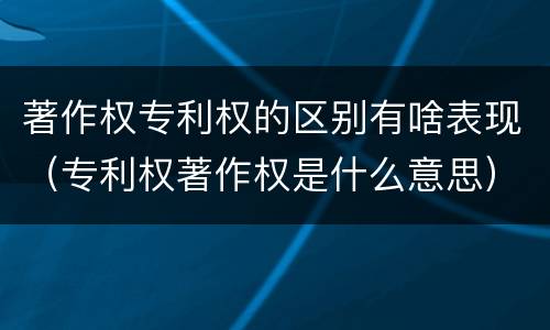著作权专利权的区别有啥表现（专利权著作权是什么意思）