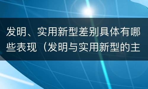 发明、实用新型差别具体有哪些表现（发明与实用新型的主要区别）