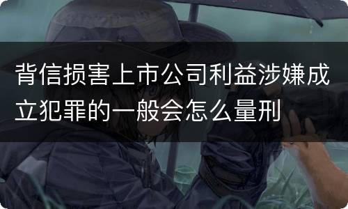 背信损害上市公司利益涉嫌成立犯罪的一般会怎么量刑