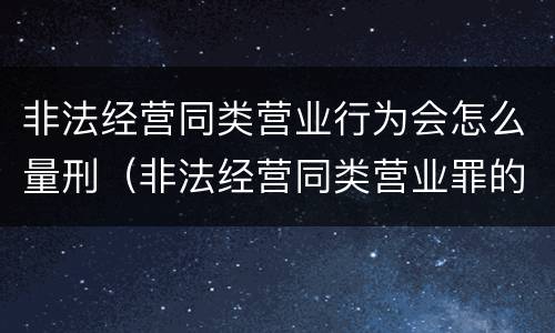 非法经营同类营业行为会怎么量刑（非法经营同类营业罪的具体行为有哪些）