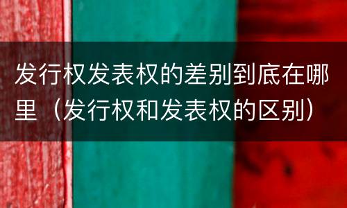 发行权发表权的差别到底在哪里（发行权和发表权的区别）