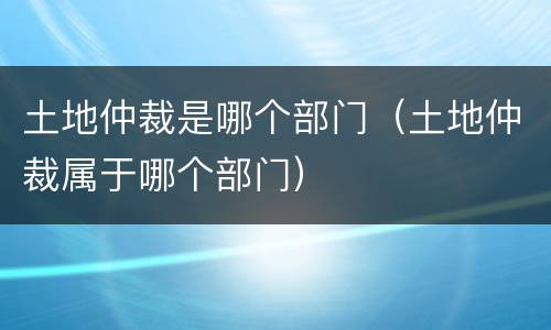 土地仲裁是哪个部门（土地仲裁属于哪个部门）