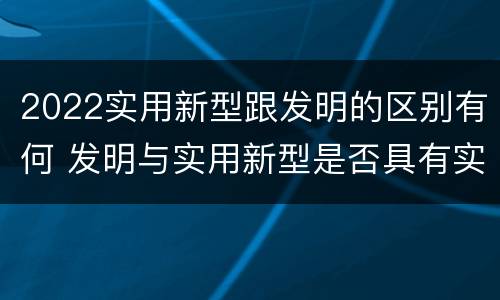2022实用新型跟发明的区别有何 发明与实用新型是否具有实用性