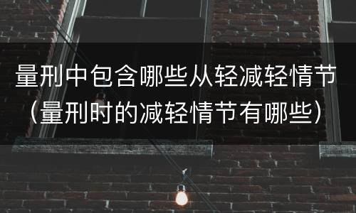 量刑中包含哪些从轻减轻情节（量刑时的减轻情节有哪些）