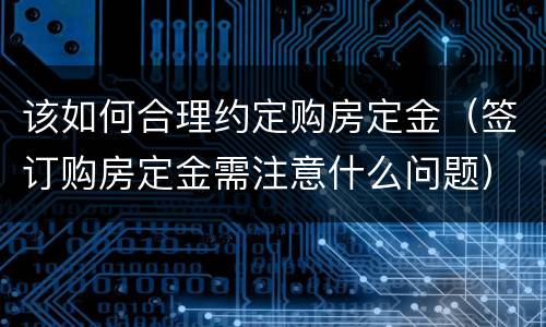 该如何合理约定购房定金（签订购房定金需注意什么问题）