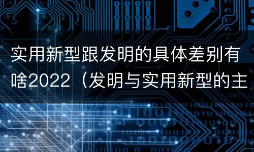 实用新型跟发明的具体差别有啥2022（发明与实用新型的主要区别）