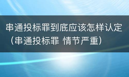 串通投标罪到底应该怎样认定（串通投标罪 情节严重）