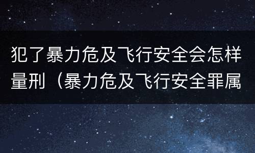 犯了暴力危及飞行安全会怎样量刑（暴力危及飞行安全罪属于什么犯）