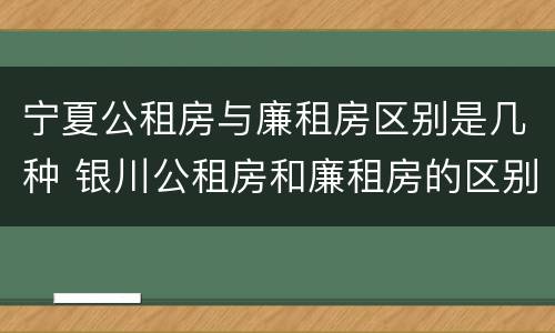 宁夏公租房与廉租房区别是几种 银川公租房和廉租房的区别