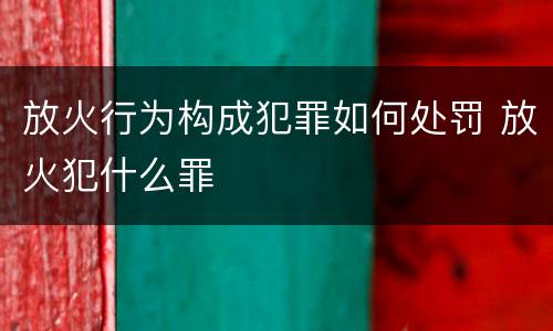 放火行为构成犯罪如何处罚 放火犯什么罪