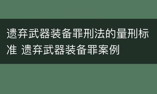 遗弃武器装备罪刑法的量刑标准 遗弃武器装备罪案例