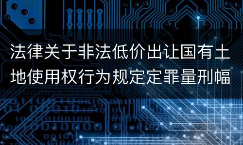 法律关于非法低价出让国有土地使用权行为规定定罪量刑幅度有哪些