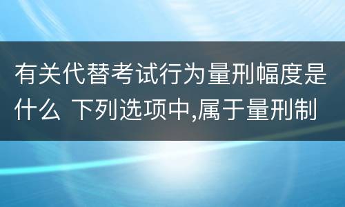 有关代替考试行为量刑幅度是什么 下列选项中,属于量刑制度的有?