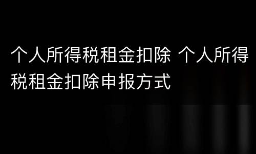 个人所得税租金扣除 个人所得税租金扣除申报方式