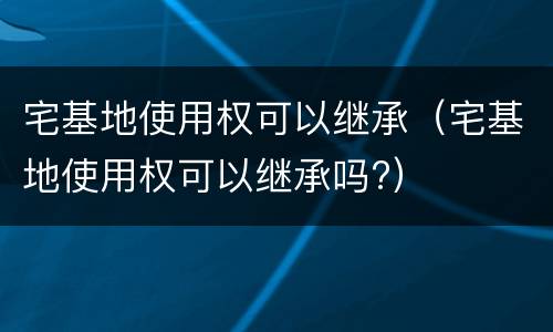 宅基地使用权可以继承（宅基地使用权可以继承吗?）