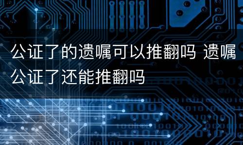 公证了的遗嘱可以推翻吗 遗嘱公证了还能推翻吗