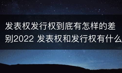 发表权发行权到底有怎样的差别2022 发表权和发行权有什么区别