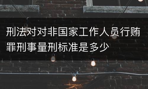 刑法对对非国家工作人员行贿罪刑事量刑标准是多少